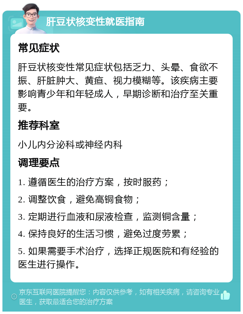 肝豆状核变性就医指南 常见症状 肝豆状核变性常见症状包括乏力、头晕、食欲不振、肝脏肿大、黄疸、视力模糊等。该疾病主要影响青少年和年轻成人，早期诊断和治疗至关重要。 推荐科室 小儿内分泌科或神经内科 调理要点 1. 遵循医生的治疗方案，按时服药； 2. 调整饮食，避免高铜食物； 3. 定期进行血液和尿液检查，监测铜含量； 4. 保持良好的生活习惯，避免过度劳累； 5. 如果需要手术治疗，选择正规医院和有经验的医生进行操作。