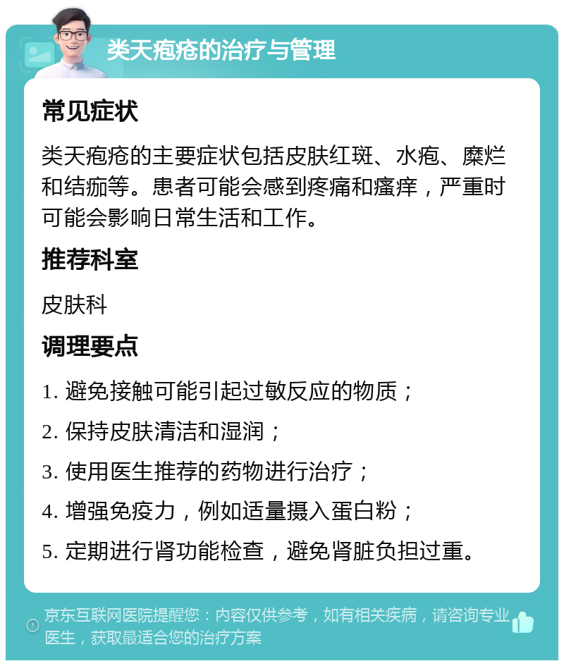 类天疱疮的治疗与管理 常见症状 类天疱疮的主要症状包括皮肤红斑、水疱、糜烂和结痂等。患者可能会感到疼痛和瘙痒，严重时可能会影响日常生活和工作。 推荐科室 皮肤科 调理要点 1. 避免接触可能引起过敏反应的物质； 2. 保持皮肤清洁和湿润； 3. 使用医生推荐的药物进行治疗； 4. 增强免疫力，例如适量摄入蛋白粉； 5. 定期进行肾功能检查，避免肾脏负担过重。