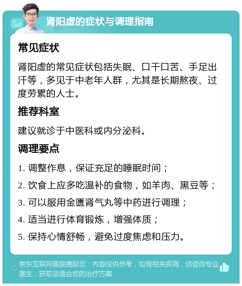 肾阳虚的症状与调理指南 常见症状 肾阳虚的常见症状包括失眠、口干口苦、手足出汗等，多见于中老年人群，尤其是长期熬夜、过度劳累的人士。 推荐科室 建议就诊于中医科或内分泌科。 调理要点 1. 调整作息，保证充足的睡眠时间； 2. 饮食上应多吃温补的食物，如羊肉、黑豆等； 3. 可以服用金匮肾气丸等中药进行调理； 4. 适当进行体育锻炼，增强体质； 5. 保持心情舒畅，避免过度焦虑和压力。