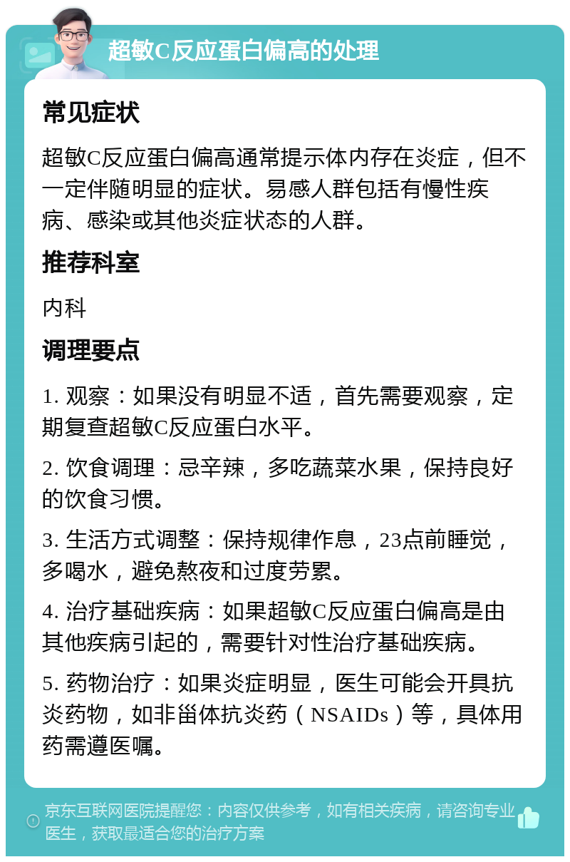 超敏C反应蛋白偏高的处理 常见症状 超敏C反应蛋白偏高通常提示体内存在炎症，但不一定伴随明显的症状。易感人群包括有慢性疾病、感染或其他炎症状态的人群。 推荐科室 内科 调理要点 1. 观察：如果没有明显不适，首先需要观察，定期复查超敏C反应蛋白水平。 2. 饮食调理：忌辛辣，多吃蔬菜水果，保持良好的饮食习惯。 3. 生活方式调整：保持规律作息，23点前睡觉，多喝水，避免熬夜和过度劳累。 4. 治疗基础疾病：如果超敏C反应蛋白偏高是由其他疾病引起的，需要针对性治疗基础疾病。 5. 药物治疗：如果炎症明显，医生可能会开具抗炎药物，如非甾体抗炎药（NSAIDs）等，具体用药需遵医嘱。