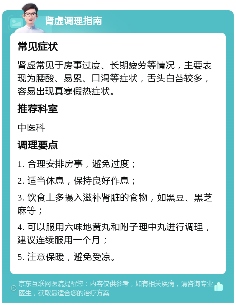 肾虚调理指南 常见症状 肾虚常见于房事过度、长期疲劳等情况，主要表现为腰酸、易累、口渴等症状，舌头白苔较多，容易出现真寒假热症状。 推荐科室 中医科 调理要点 1. 合理安排房事，避免过度； 2. 适当休息，保持良好作息； 3. 饮食上多摄入滋补肾脏的食物，如黑豆、黑芝麻等； 4. 可以服用六味地黄丸和附子理中丸进行调理，建议连续服用一个月； 5. 注意保暖，避免受凉。