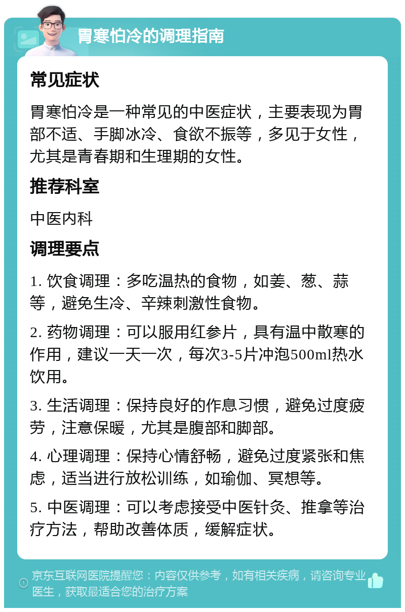 胃寒怕冷的调理指南 常见症状 胃寒怕冷是一种常见的中医症状，主要表现为胃部不适、手脚冰冷、食欲不振等，多见于女性，尤其是青春期和生理期的女性。 推荐科室 中医内科 调理要点 1. 饮食调理：多吃温热的食物，如姜、葱、蒜等，避免生冷、辛辣刺激性食物。 2. 药物调理：可以服用红参片，具有温中散寒的作用，建议一天一次，每次3-5片冲泡500ml热水饮用。 3. 生活调理：保持良好的作息习惯，避免过度疲劳，注意保暖，尤其是腹部和脚部。 4. 心理调理：保持心情舒畅，避免过度紧张和焦虑，适当进行放松训练，如瑜伽、冥想等。 5. 中医调理：可以考虑接受中医针灸、推拿等治疗方法，帮助改善体质，缓解症状。