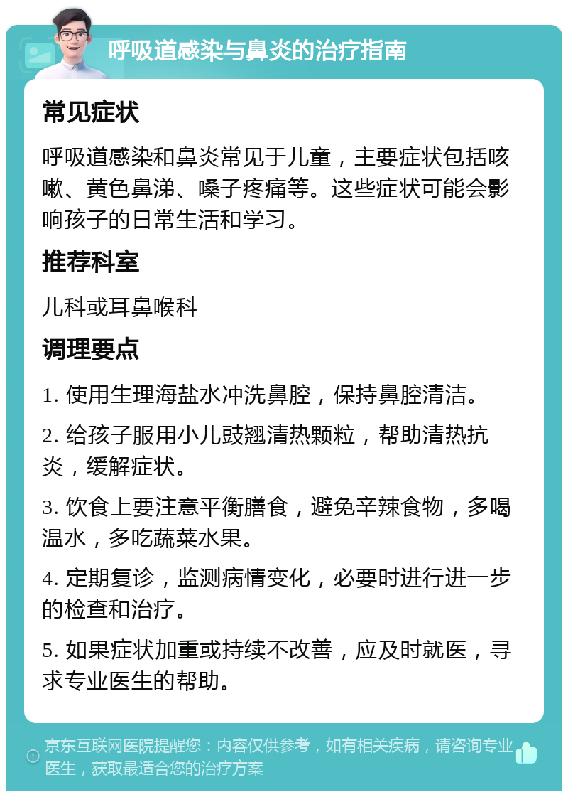 呼吸道感染与鼻炎的治疗指南 常见症状 呼吸道感染和鼻炎常见于儿童，主要症状包括咳嗽、黄色鼻涕、嗓子疼痛等。这些症状可能会影响孩子的日常生活和学习。 推荐科室 儿科或耳鼻喉科 调理要点 1. 使用生理海盐水冲洗鼻腔，保持鼻腔清洁。 2. 给孩子服用小儿豉翘清热颗粒，帮助清热抗炎，缓解症状。 3. 饮食上要注意平衡膳食，避免辛辣食物，多喝温水，多吃蔬菜水果。 4. 定期复诊，监测病情变化，必要时进行进一步的检查和治疗。 5. 如果症状加重或持续不改善，应及时就医，寻求专业医生的帮助。