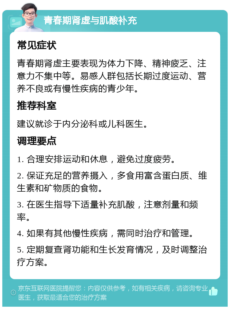 青春期肾虚与肌酸补充 常见症状 青春期肾虚主要表现为体力下降、精神疲乏、注意力不集中等。易感人群包括长期过度运动、营养不良或有慢性疾病的青少年。 推荐科室 建议就诊于内分泌科或儿科医生。 调理要点 1. 合理安排运动和休息，避免过度疲劳。 2. 保证充足的营养摄入，多食用富含蛋白质、维生素和矿物质的食物。 3. 在医生指导下适量补充肌酸，注意剂量和频率。 4. 如果有其他慢性疾病，需同时治疗和管理。 5. 定期复查肾功能和生长发育情况，及时调整治疗方案。