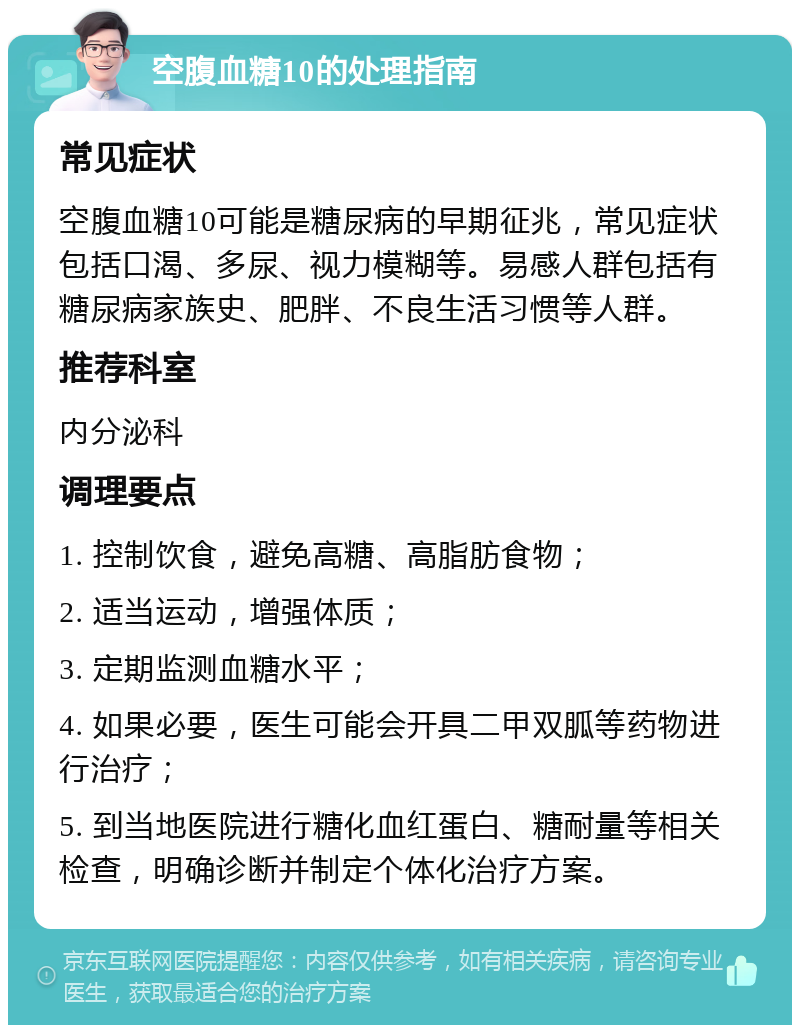 空腹血糖10的处理指南 常见症状 空腹血糖10可能是糖尿病的早期征兆，常见症状包括口渴、多尿、视力模糊等。易感人群包括有糖尿病家族史、肥胖、不良生活习惯等人群。 推荐科室 内分泌科 调理要点 1. 控制饮食，避免高糖、高脂肪食物； 2. 适当运动，增强体质； 3. 定期监测血糖水平； 4. 如果必要，医生可能会开具二甲双胍等药物进行治疗； 5. 到当地医院进行糖化血红蛋白、糖耐量等相关检查，明确诊断并制定个体化治疗方案。