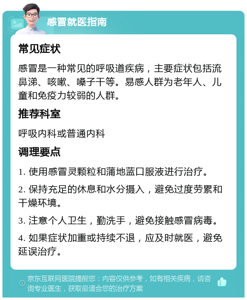 感冒就医指南 常见症状 感冒是一种常见的呼吸道疾病，主要症状包括流鼻涕、咳嗽、嗓子干等。易感人群为老年人、儿童和免疫力较弱的人群。 推荐科室 呼吸内科或普通内科 调理要点 1. 使用感冒灵颗粒和蒲地蓝口服液进行治疗。 2. 保持充足的休息和水分摄入，避免过度劳累和干燥环境。 3. 注意个人卫生，勤洗手，避免接触感冒病毒。 4. 如果症状加重或持续不退，应及时就医，避免延误治疗。