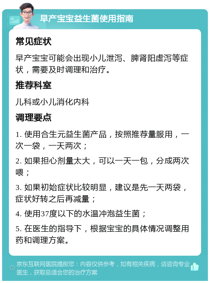 早产宝宝益生菌使用指南 常见症状 早产宝宝可能会出现小儿泄泻、脾肾阳虚泻等症状，需要及时调理和治疗。 推荐科室 儿科或小儿消化内科 调理要点 1. 使用合生元益生菌产品，按照推荐量服用，一次一袋，一天两次； 2. 如果担心剂量太大，可以一天一包，分成两次喂； 3. 如果初始症状比较明显，建议是先一天两袋，症状好转之后再减量； 4. 使用37度以下的水温冲泡益生菌； 5. 在医生的指导下，根据宝宝的具体情况调整用药和调理方案。