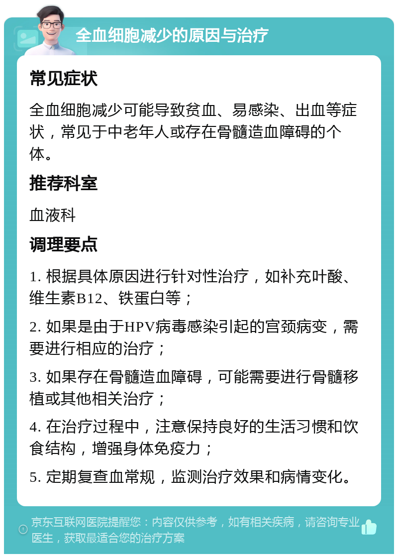 全血细胞减少的原因与治疗 常见症状 全血细胞减少可能导致贫血、易感染、出血等症状，常见于中老年人或存在骨髓造血障碍的个体。 推荐科室 血液科 调理要点 1. 根据具体原因进行针对性治疗，如补充叶酸、维生素B12、铁蛋白等； 2. 如果是由于HPV病毒感染引起的宫颈病变，需要进行相应的治疗； 3. 如果存在骨髓造血障碍，可能需要进行骨髓移植或其他相关治疗； 4. 在治疗过程中，注意保持良好的生活习惯和饮食结构，增强身体免疫力； 5. 定期复查血常规，监测治疗效果和病情变化。