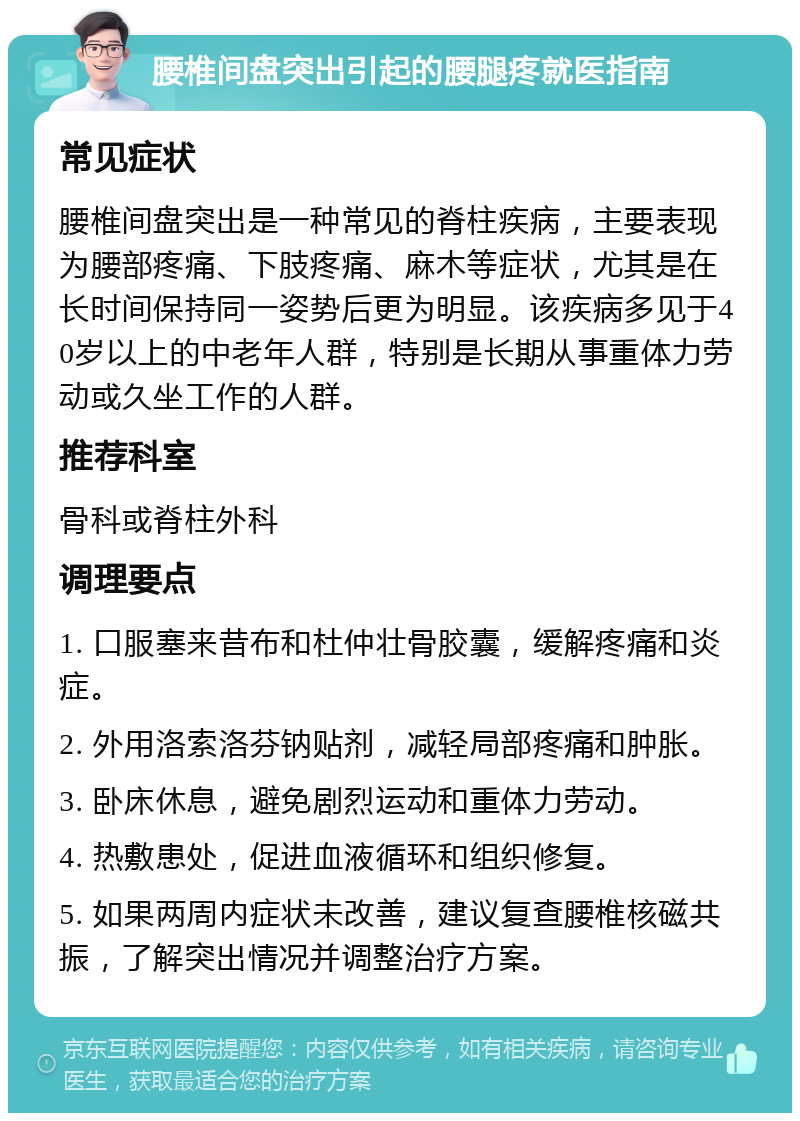 腰椎间盘突出引起的腰腿疼就医指南 常见症状 腰椎间盘突出是一种常见的脊柱疾病，主要表现为腰部疼痛、下肢疼痛、麻木等症状，尤其是在长时间保持同一姿势后更为明显。该疾病多见于40岁以上的中老年人群，特别是长期从事重体力劳动或久坐工作的人群。 推荐科室 骨科或脊柱外科 调理要点 1. 口服塞来昔布和杜仲壮骨胶囊，缓解疼痛和炎症。 2. 外用洛索洛芬钠贴剂，减轻局部疼痛和肿胀。 3. 卧床休息，避免剧烈运动和重体力劳动。 4. 热敷患处，促进血液循环和组织修复。 5. 如果两周内症状未改善，建议复查腰椎核磁共振，了解突出情况并调整治疗方案。