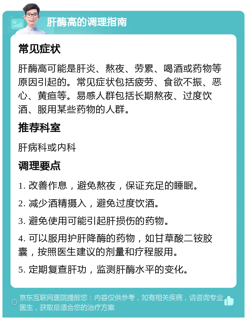 肝酶高的调理指南 常见症状 肝酶高可能是肝炎、熬夜、劳累、喝酒或药物等原因引起的。常见症状包括疲劳、食欲不振、恶心、黄疸等。易感人群包括长期熬夜、过度饮酒、服用某些药物的人群。 推荐科室 肝病科或内科 调理要点 1. 改善作息，避免熬夜，保证充足的睡眠。 2. 减少酒精摄入，避免过度饮酒。 3. 避免使用可能引起肝损伤的药物。 4. 可以服用护肝降酶的药物，如甘草酸二铵胶囊，按照医生建议的剂量和疗程服用。 5. 定期复查肝功，监测肝酶水平的变化。