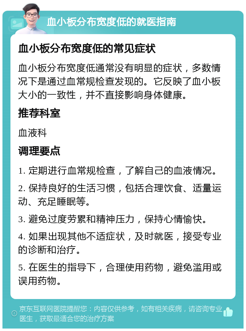 血小板分布宽度低的就医指南 血小板分布宽度低的常见症状 血小板分布宽度低通常没有明显的症状，多数情况下是通过血常规检查发现的。它反映了血小板大小的一致性，并不直接影响身体健康。 推荐科室 血液科 调理要点 1. 定期进行血常规检查，了解自己的血液情况。 2. 保持良好的生活习惯，包括合理饮食、适量运动、充足睡眠等。 3. 避免过度劳累和精神压力，保持心情愉快。 4. 如果出现其他不适症状，及时就医，接受专业的诊断和治疗。 5. 在医生的指导下，合理使用药物，避免滥用或误用药物。