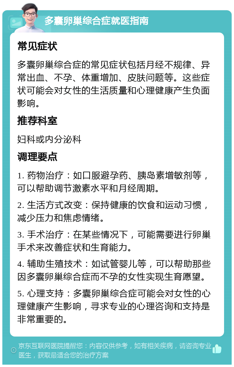 多囊卵巢综合症就医指南 常见症状 多囊卵巢综合症的常见症状包括月经不规律、异常出血、不孕、体重增加、皮肤问题等。这些症状可能会对女性的生活质量和心理健康产生负面影响。 推荐科室 妇科或内分泌科 调理要点 1. 药物治疗：如口服避孕药、胰岛素增敏剂等，可以帮助调节激素水平和月经周期。 2. 生活方式改变：保持健康的饮食和运动习惯，减少压力和焦虑情绪。 3. 手术治疗：在某些情况下，可能需要进行卵巢手术来改善症状和生育能力。 4. 辅助生殖技术：如试管婴儿等，可以帮助那些因多囊卵巢综合症而不孕的女性实现生育愿望。 5. 心理支持：多囊卵巢综合症可能会对女性的心理健康产生影响，寻求专业的心理咨询和支持是非常重要的。