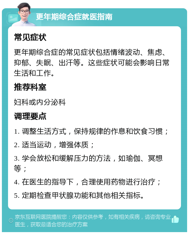 更年期综合症就医指南 常见症状 更年期综合症的常见症状包括情绪波动、焦虑、抑郁、失眠、出汗等。这些症状可能会影响日常生活和工作。 推荐科室 妇科或内分泌科 调理要点 1. 调整生活方式，保持规律的作息和饮食习惯； 2. 适当运动，增强体质； 3. 学会放松和缓解压力的方法，如瑜伽、冥想等； 4. 在医生的指导下，合理使用药物进行治疗； 5. 定期检查甲状腺功能和其他相关指标。