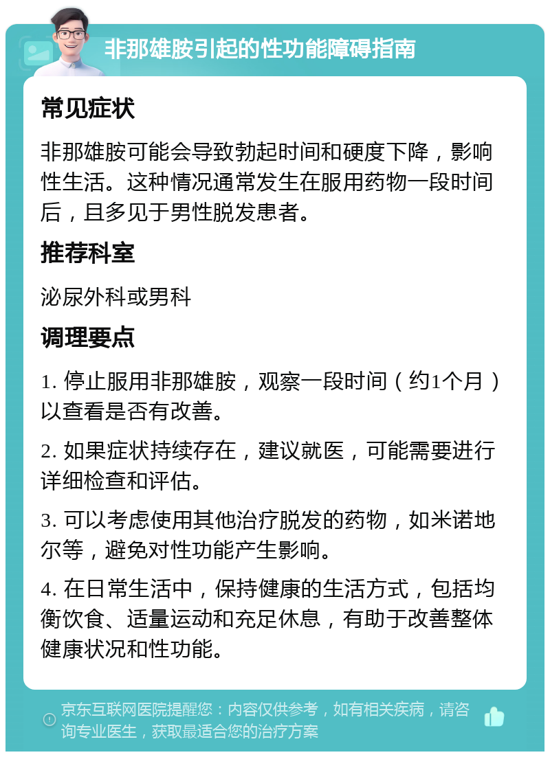 非那雄胺引起的性功能障碍指南 常见症状 非那雄胺可能会导致勃起时间和硬度下降，影响性生活。这种情况通常发生在服用药物一段时间后，且多见于男性脱发患者。 推荐科室 泌尿外科或男科 调理要点 1. 停止服用非那雄胺，观察一段时间（约1个月）以查看是否有改善。 2. 如果症状持续存在，建议就医，可能需要进行详细检查和评估。 3. 可以考虑使用其他治疗脱发的药物，如米诺地尔等，避免对性功能产生影响。 4. 在日常生活中，保持健康的生活方式，包括均衡饮食、适量运动和充足休息，有助于改善整体健康状况和性功能。