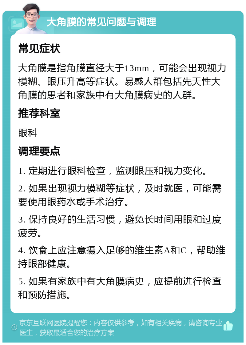 大角膜的常见问题与调理 常见症状 大角膜是指角膜直径大于13mm，可能会出现视力模糊、眼压升高等症状。易感人群包括先天性大角膜的患者和家族中有大角膜病史的人群。 推荐科室 眼科 调理要点 1. 定期进行眼科检查，监测眼压和视力变化。 2. 如果出现视力模糊等症状，及时就医，可能需要使用眼药水或手术治疗。 3. 保持良好的生活习惯，避免长时间用眼和过度疲劳。 4. 饮食上应注意摄入足够的维生素A和C，帮助维持眼部健康。 5. 如果有家族中有大角膜病史，应提前进行检查和预防措施。