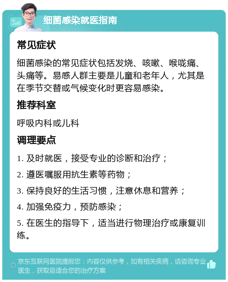 细菌感染就医指南 常见症状 细菌感染的常见症状包括发烧、咳嗽、喉咙痛、头痛等。易感人群主要是儿童和老年人，尤其是在季节交替或气候变化时更容易感染。 推荐科室 呼吸内科或儿科 调理要点 1. 及时就医，接受专业的诊断和治疗； 2. 遵医嘱服用抗生素等药物； 3. 保持良好的生活习惯，注意休息和营养； 4. 加强免疫力，预防感染； 5. 在医生的指导下，适当进行物理治疗或康复训练。