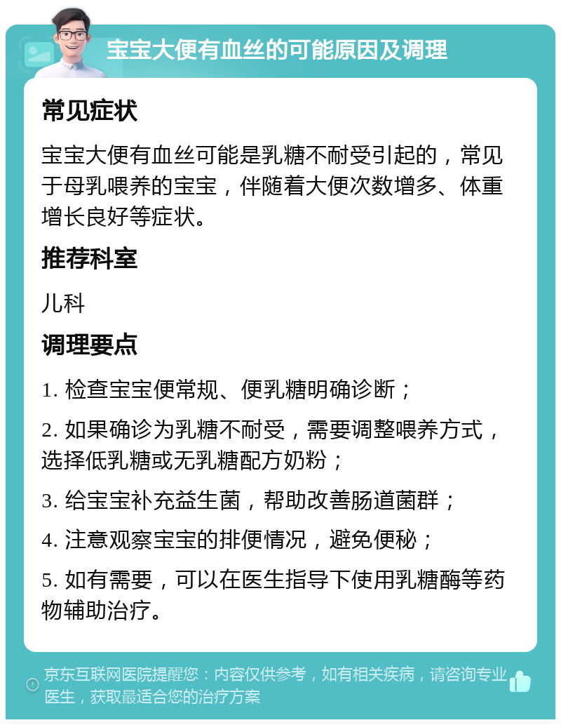 宝宝大便有血丝的可能原因及调理 常见症状 宝宝大便有血丝可能是乳糖不耐受引起的，常见于母乳喂养的宝宝，伴随着大便次数增多、体重增长良好等症状。 推荐科室 儿科 调理要点 1. 检查宝宝便常规、便乳糖明确诊断； 2. 如果确诊为乳糖不耐受，需要调整喂养方式，选择低乳糖或无乳糖配方奶粉； 3. 给宝宝补充益生菌，帮助改善肠道菌群； 4. 注意观察宝宝的排便情况，避免便秘； 5. 如有需要，可以在医生指导下使用乳糖酶等药物辅助治疗。