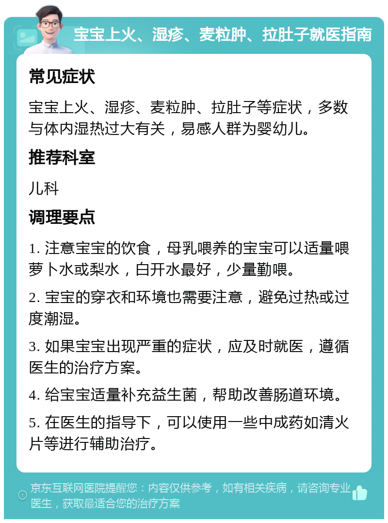 宝宝上火、湿疹、麦粒肿、拉肚子就医指南 常见症状 宝宝上火、湿疹、麦粒肿、拉肚子等症状，多数与体内湿热过大有关，易感人群为婴幼儿。 推荐科室 儿科 调理要点 1. 注意宝宝的饮食，母乳喂养的宝宝可以适量喂萝卜水或梨水，白开水最好，少量勤喂。 2. 宝宝的穿衣和环境也需要注意，避免过热或过度潮湿。 3. 如果宝宝出现严重的症状，应及时就医，遵循医生的治疗方案。 4. 给宝宝适量补充益生菌，帮助改善肠道环境。 5. 在医生的指导下，可以使用一些中成药如清火片等进行辅助治疗。