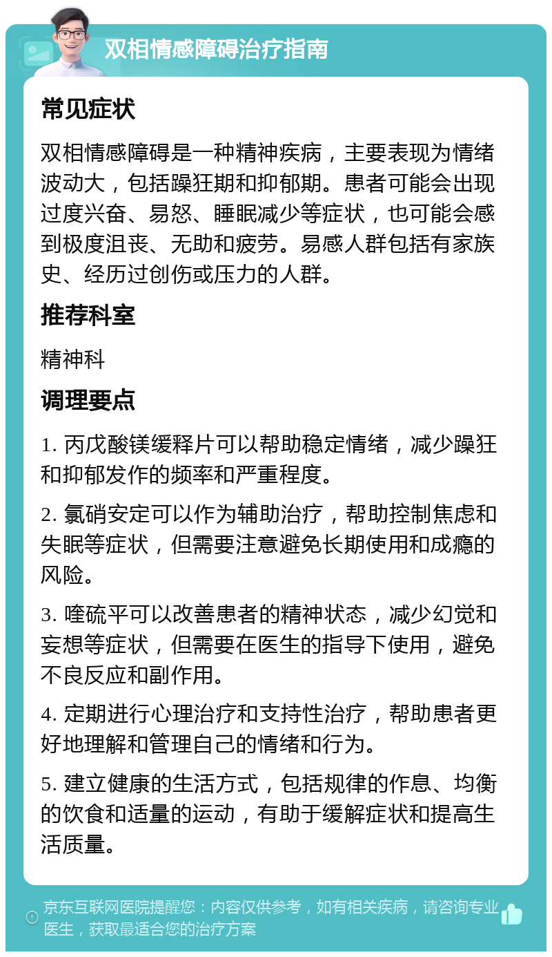 双相情感障碍治疗指南 常见症状 双相情感障碍是一种精神疾病，主要表现为情绪波动大，包括躁狂期和抑郁期。患者可能会出现过度兴奋、易怒、睡眠减少等症状，也可能会感到极度沮丧、无助和疲劳。易感人群包括有家族史、经历过创伤或压力的人群。 推荐科室 精神科 调理要点 1. 丙戊酸镁缓释片可以帮助稳定情绪，减少躁狂和抑郁发作的频率和严重程度。 2. 氯硝安定可以作为辅助治疗，帮助控制焦虑和失眠等症状，但需要注意避免长期使用和成瘾的风险。 3. 喹硫平可以改善患者的精神状态，减少幻觉和妄想等症状，但需要在医生的指导下使用，避免不良反应和副作用。 4. 定期进行心理治疗和支持性治疗，帮助患者更好地理解和管理自己的情绪和行为。 5. 建立健康的生活方式，包括规律的作息、均衡的饮食和适量的运动，有助于缓解症状和提高生活质量。