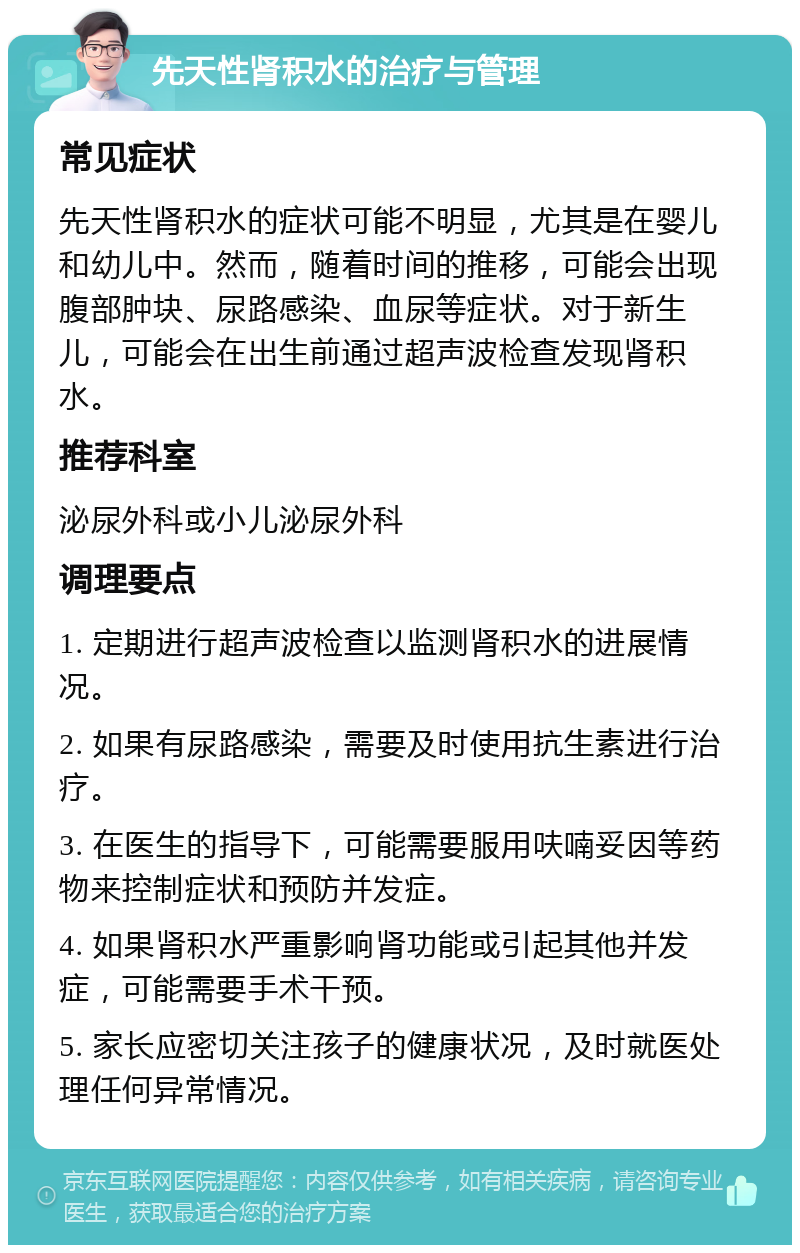 先天性肾积水的治疗与管理 常见症状 先天性肾积水的症状可能不明显，尤其是在婴儿和幼儿中。然而，随着时间的推移，可能会出现腹部肿块、尿路感染、血尿等症状。对于新生儿，可能会在出生前通过超声波检查发现肾积水。 推荐科室 泌尿外科或小儿泌尿外科 调理要点 1. 定期进行超声波检查以监测肾积水的进展情况。 2. 如果有尿路感染，需要及时使用抗生素进行治疗。 3. 在医生的指导下，可能需要服用呋喃妥因等药物来控制症状和预防并发症。 4. 如果肾积水严重影响肾功能或引起其他并发症，可能需要手术干预。 5. 家长应密切关注孩子的健康状况，及时就医处理任何异常情况。