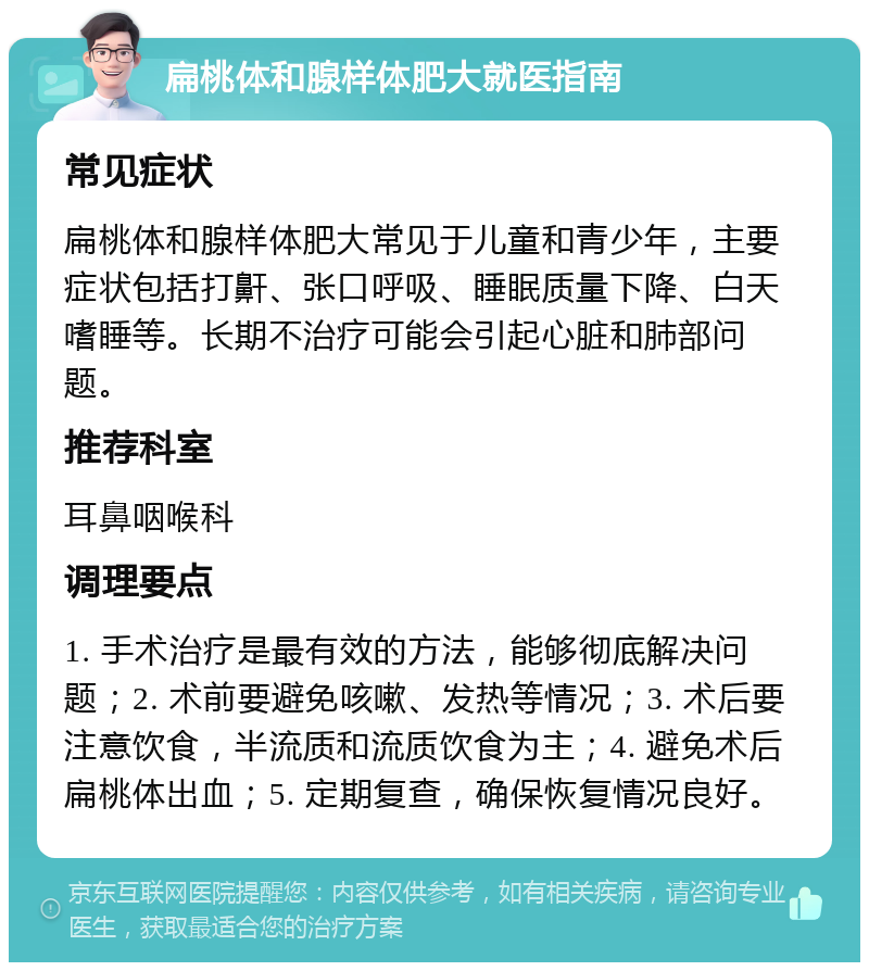 扁桃体和腺样体肥大就医指南 常见症状 扁桃体和腺样体肥大常见于儿童和青少年，主要症状包括打鼾、张口呼吸、睡眠质量下降、白天嗜睡等。长期不治疗可能会引起心脏和肺部问题。 推荐科室 耳鼻咽喉科 调理要点 1. 手术治疗是最有效的方法，能够彻底解决问题；2. 术前要避免咳嗽、发热等情况；3. 术后要注意饮食，半流质和流质饮食为主；4. 避免术后扁桃体出血；5. 定期复查，确保恢复情况良好。