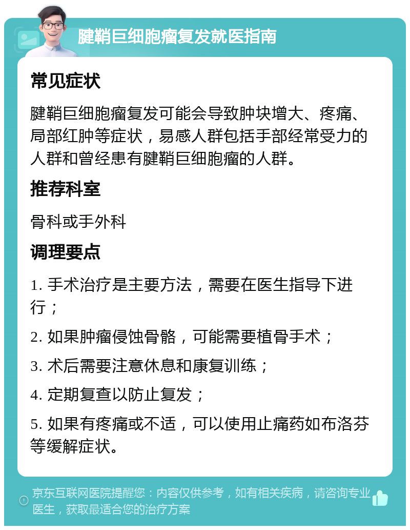 腱鞘巨细胞瘤复发就医指南 常见症状 腱鞘巨细胞瘤复发可能会导致肿块增大、疼痛、局部红肿等症状，易感人群包括手部经常受力的人群和曾经患有腱鞘巨细胞瘤的人群。 推荐科室 骨科或手外科 调理要点 1. 手术治疗是主要方法，需要在医生指导下进行； 2. 如果肿瘤侵蚀骨骼，可能需要植骨手术； 3. 术后需要注意休息和康复训练； 4. 定期复查以防止复发； 5. 如果有疼痛或不适，可以使用止痛药如布洛芬等缓解症状。