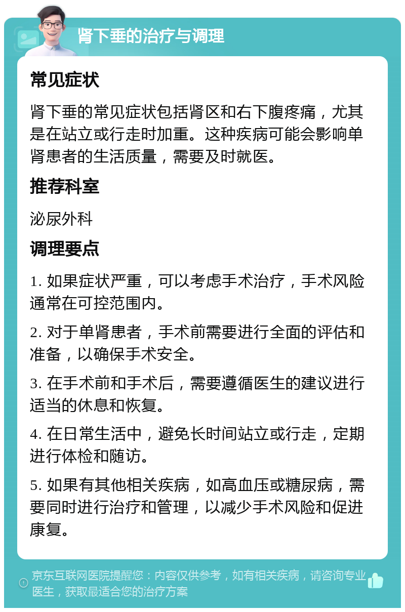 肾下垂的治疗与调理 常见症状 肾下垂的常见症状包括肾区和右下腹疼痛，尤其是在站立或行走时加重。这种疾病可能会影响单肾患者的生活质量，需要及时就医。 推荐科室 泌尿外科 调理要点 1. 如果症状严重，可以考虑手术治疗，手术风险通常在可控范围内。 2. 对于单肾患者，手术前需要进行全面的评估和准备，以确保手术安全。 3. 在手术前和手术后，需要遵循医生的建议进行适当的休息和恢复。 4. 在日常生活中，避免长时间站立或行走，定期进行体检和随访。 5. 如果有其他相关疾病，如高血压或糖尿病，需要同时进行治疗和管理，以减少手术风险和促进康复。