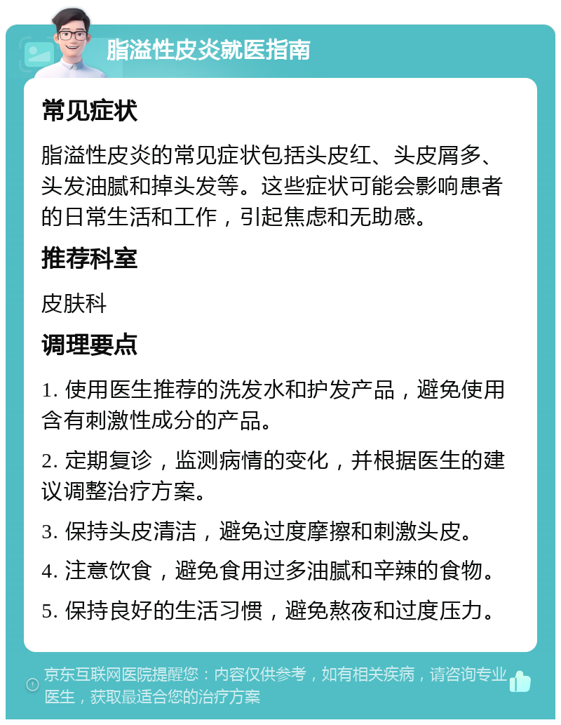 脂溢性皮炎就医指南 常见症状 脂溢性皮炎的常见症状包括头皮红、头皮屑多、头发油腻和掉头发等。这些症状可能会影响患者的日常生活和工作，引起焦虑和无助感。 推荐科室 皮肤科 调理要点 1. 使用医生推荐的洗发水和护发产品，避免使用含有刺激性成分的产品。 2. 定期复诊，监测病情的变化，并根据医生的建议调整治疗方案。 3. 保持头皮清洁，避免过度摩擦和刺激头皮。 4. 注意饮食，避免食用过多油腻和辛辣的食物。 5. 保持良好的生活习惯，避免熬夜和过度压力。