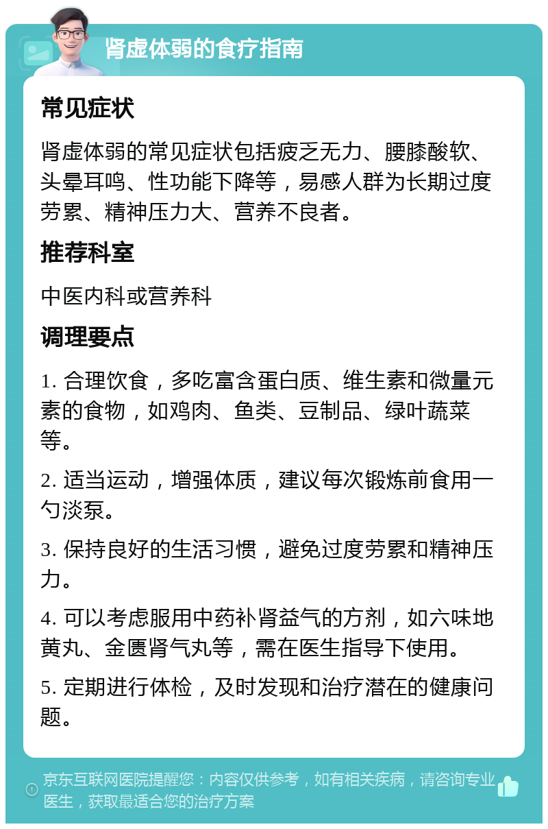 肾虚体弱的食疗指南 常见症状 肾虚体弱的常见症状包括疲乏无力、腰膝酸软、头晕耳鸣、性功能下降等，易感人群为长期过度劳累、精神压力大、营养不良者。 推荐科室 中医内科或营养科 调理要点 1. 合理饮食，多吃富含蛋白质、维生素和微量元素的食物，如鸡肉、鱼类、豆制品、绿叶蔬菜等。 2. 适当运动，增强体质，建议每次锻炼前食用一勺淡泵。 3. 保持良好的生活习惯，避免过度劳累和精神压力。 4. 可以考虑服用中药补肾益气的方剂，如六味地黄丸、金匮肾气丸等，需在医生指导下使用。 5. 定期进行体检，及时发现和治疗潜在的健康问题。