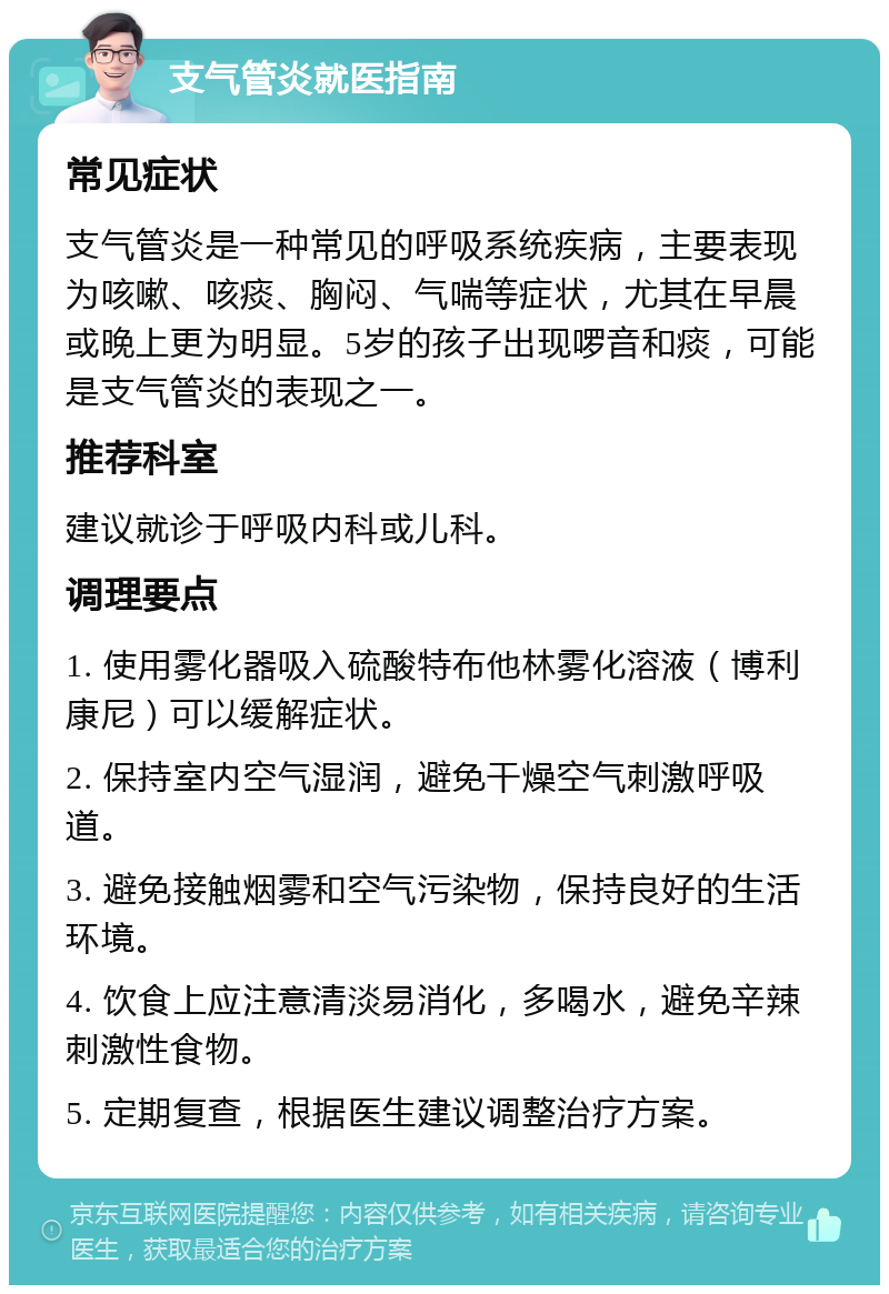 支气管炎就医指南 常见症状 支气管炎是一种常见的呼吸系统疾病，主要表现为咳嗽、咳痰、胸闷、气喘等症状，尤其在早晨或晚上更为明显。5岁的孩子出现啰音和痰，可能是支气管炎的表现之一。 推荐科室 建议就诊于呼吸内科或儿科。 调理要点 1. 使用雾化器吸入硫酸特布他林雾化溶液（博利康尼）可以缓解症状。 2. 保持室内空气湿润，避免干燥空气刺激呼吸道。 3. 避免接触烟雾和空气污染物，保持良好的生活环境。 4. 饮食上应注意清淡易消化，多喝水，避免辛辣刺激性食物。 5. 定期复查，根据医生建议调整治疗方案。