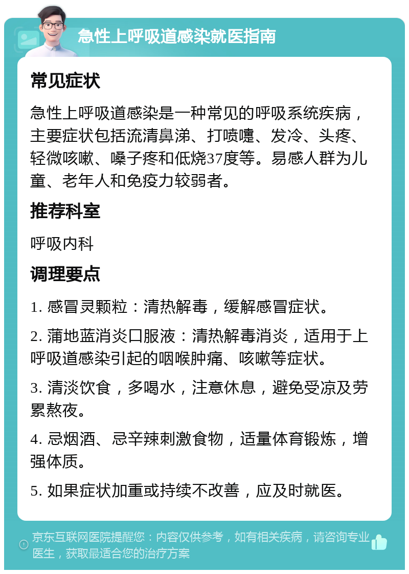 急性上呼吸道感染就医指南 常见症状 急性上呼吸道感染是一种常见的呼吸系统疾病，主要症状包括流清鼻涕、打喷嚏、发冷、头疼、轻微咳嗽、嗓子疼和低烧37度等。易感人群为儿童、老年人和免疫力较弱者。 推荐科室 呼吸内科 调理要点 1. 感冒灵颗粒：清热解毒，缓解感冒症状。 2. 蒲地蓝消炎口服液：清热解毒消炎，适用于上呼吸道感染引起的咽喉肿痛、咳嗽等症状。 3. 清淡饮食，多喝水，注意休息，避免受凉及劳累熬夜。 4. 忌烟酒、忌辛辣刺激食物，适量体育锻炼，增强体质。 5. 如果症状加重或持续不改善，应及时就医。