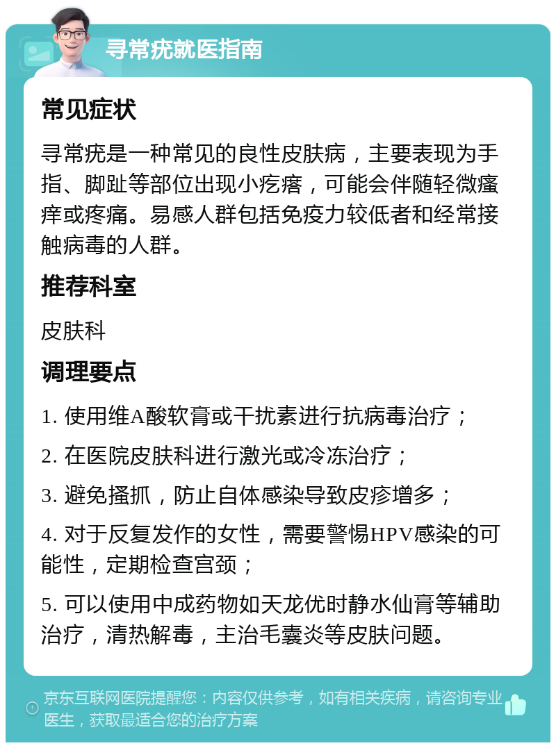 寻常疣就医指南 常见症状 寻常疣是一种常见的良性皮肤病，主要表现为手指、脚趾等部位出现小疙瘩，可能会伴随轻微瘙痒或疼痛。易感人群包括免疫力较低者和经常接触病毒的人群。 推荐科室 皮肤科 调理要点 1. 使用维A酸软膏或干扰素进行抗病毒治疗； 2. 在医院皮肤科进行激光或冷冻治疗； 3. 避免搔抓，防止自体感染导致皮疹增多； 4. 对于反复发作的女性，需要警惕HPV感染的可能性，定期检查宫颈； 5. 可以使用中成药物如天龙优时静水仙膏等辅助治疗，清热解毒，主治毛囊炎等皮肤问题。