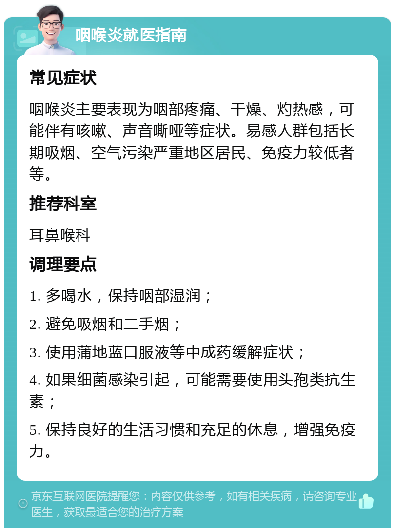 咽喉炎就医指南 常见症状 咽喉炎主要表现为咽部疼痛、干燥、灼热感，可能伴有咳嗽、声音嘶哑等症状。易感人群包括长期吸烟、空气污染严重地区居民、免疫力较低者等。 推荐科室 耳鼻喉科 调理要点 1. 多喝水，保持咽部湿润； 2. 避免吸烟和二手烟； 3. 使用蒲地蓝口服液等中成药缓解症状； 4. 如果细菌感染引起，可能需要使用头孢类抗生素； 5. 保持良好的生活习惯和充足的休息，增强免疫力。