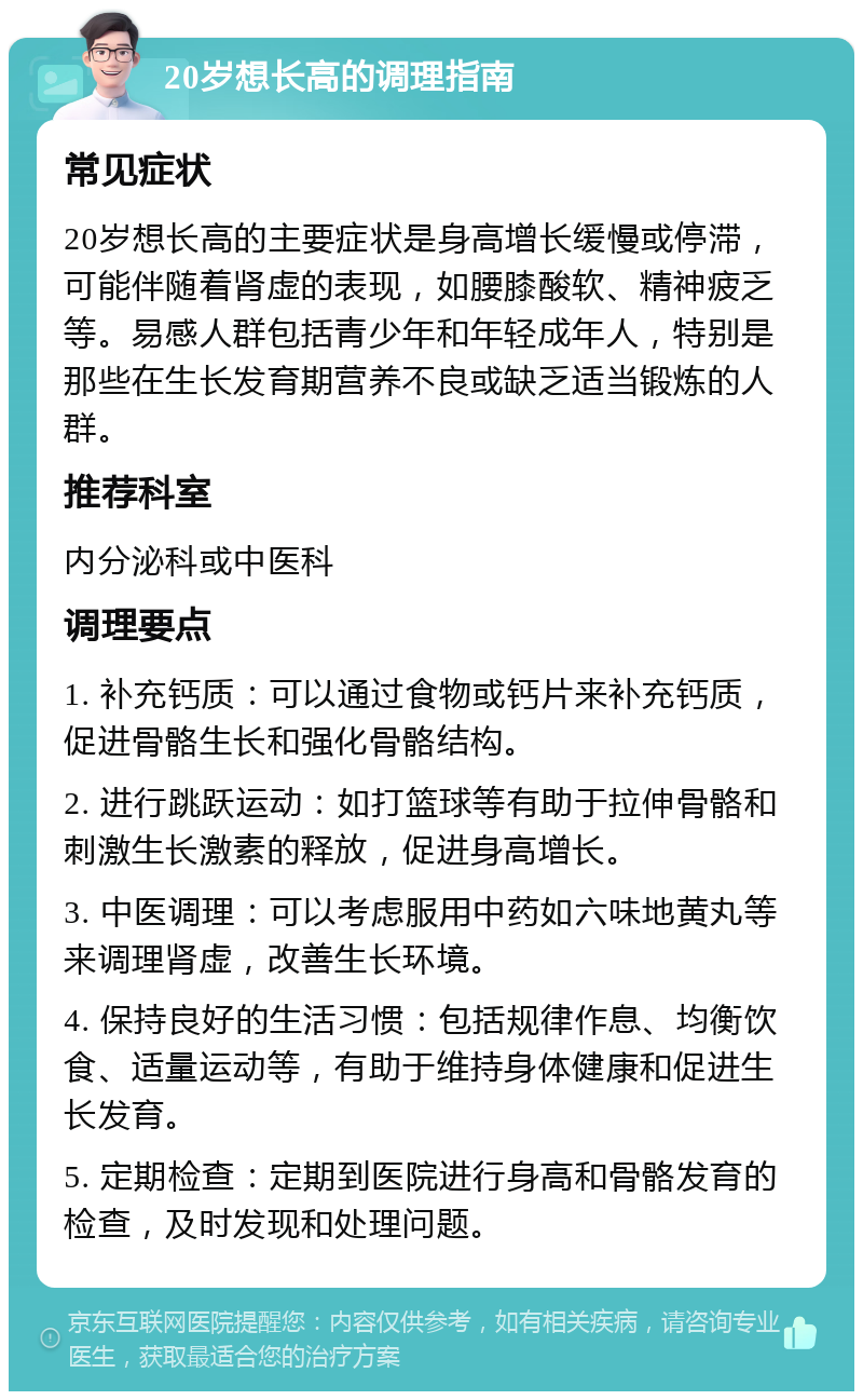 20岁想长高的调理指南 常见症状 20岁想长高的主要症状是身高增长缓慢或停滞，可能伴随着肾虚的表现，如腰膝酸软、精神疲乏等。易感人群包括青少年和年轻成年人，特别是那些在生长发育期营养不良或缺乏适当锻炼的人群。 推荐科室 内分泌科或中医科 调理要点 1. 补充钙质：可以通过食物或钙片来补充钙质，促进骨骼生长和强化骨骼结构。 2. 进行跳跃运动：如打篮球等有助于拉伸骨骼和刺激生长激素的释放，促进身高增长。 3. 中医调理：可以考虑服用中药如六味地黄丸等来调理肾虚，改善生长环境。 4. 保持良好的生活习惯：包括规律作息、均衡饮食、适量运动等，有助于维持身体健康和促进生长发育。 5. 定期检查：定期到医院进行身高和骨骼发育的检查，及时发现和处理问题。