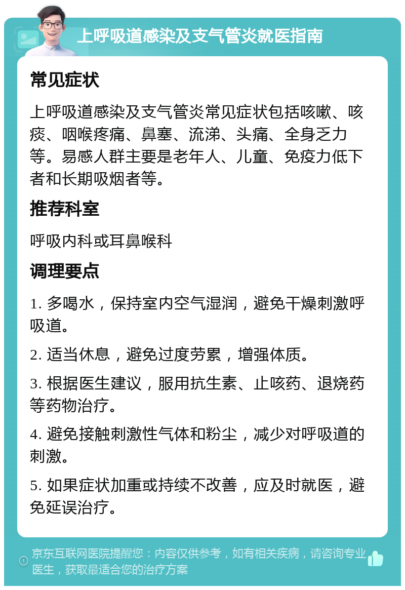 上呼吸道感染及支气管炎就医指南 常见症状 上呼吸道感染及支气管炎常见症状包括咳嗽、咳痰、咽喉疼痛、鼻塞、流涕、头痛、全身乏力等。易感人群主要是老年人、儿童、免疫力低下者和长期吸烟者等。 推荐科室 呼吸内科或耳鼻喉科 调理要点 1. 多喝水，保持室内空气湿润，避免干燥刺激呼吸道。 2. 适当休息，避免过度劳累，增强体质。 3. 根据医生建议，服用抗生素、止咳药、退烧药等药物治疗。 4. 避免接触刺激性气体和粉尘，减少对呼吸道的刺激。 5. 如果症状加重或持续不改善，应及时就医，避免延误治疗。