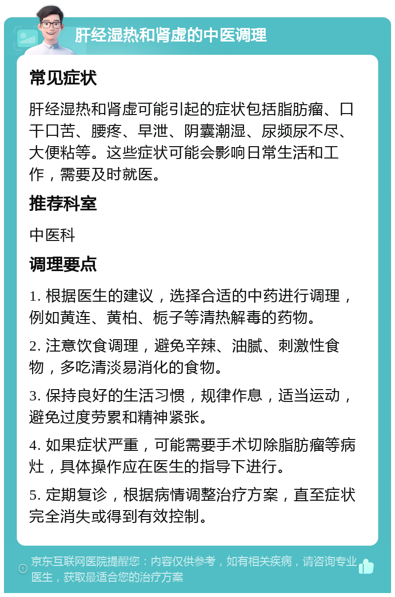 肝经湿热和肾虚的中医调理 常见症状 肝经湿热和肾虚可能引起的症状包括脂肪瘤、口干口苦、腰疼、早泄、阴囊潮湿、尿频尿不尽、大便粘等。这些症状可能会影响日常生活和工作，需要及时就医。 推荐科室 中医科 调理要点 1. 根据医生的建议，选择合适的中药进行调理，例如黄连、黄柏、栀子等清热解毒的药物。 2. 注意饮食调理，避免辛辣、油腻、刺激性食物，多吃清淡易消化的食物。 3. 保持良好的生活习惯，规律作息，适当运动，避免过度劳累和精神紧张。 4. 如果症状严重，可能需要手术切除脂肪瘤等病灶，具体操作应在医生的指导下进行。 5. 定期复诊，根据病情调整治疗方案，直至症状完全消失或得到有效控制。