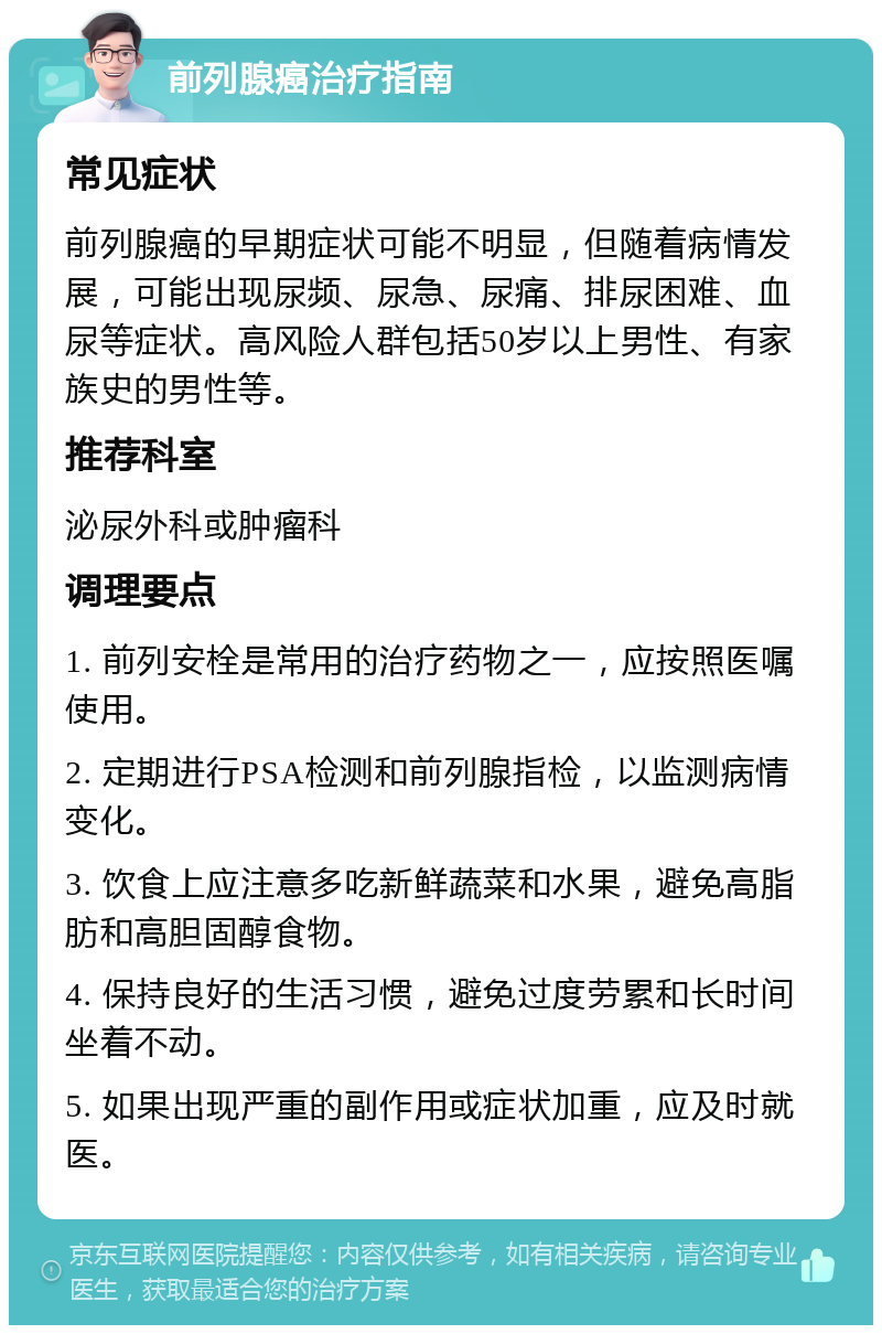 前列腺癌治疗指南 常见症状 前列腺癌的早期症状可能不明显，但随着病情发展，可能出现尿频、尿急、尿痛、排尿困难、血尿等症状。高风险人群包括50岁以上男性、有家族史的男性等。 推荐科室 泌尿外科或肿瘤科 调理要点 1. 前列安栓是常用的治疗药物之一，应按照医嘱使用。 2. 定期进行PSA检测和前列腺指检，以监测病情变化。 3. 饮食上应注意多吃新鲜蔬菜和水果，避免高脂肪和高胆固醇食物。 4. 保持良好的生活习惯，避免过度劳累和长时间坐着不动。 5. 如果出现严重的副作用或症状加重，应及时就医。