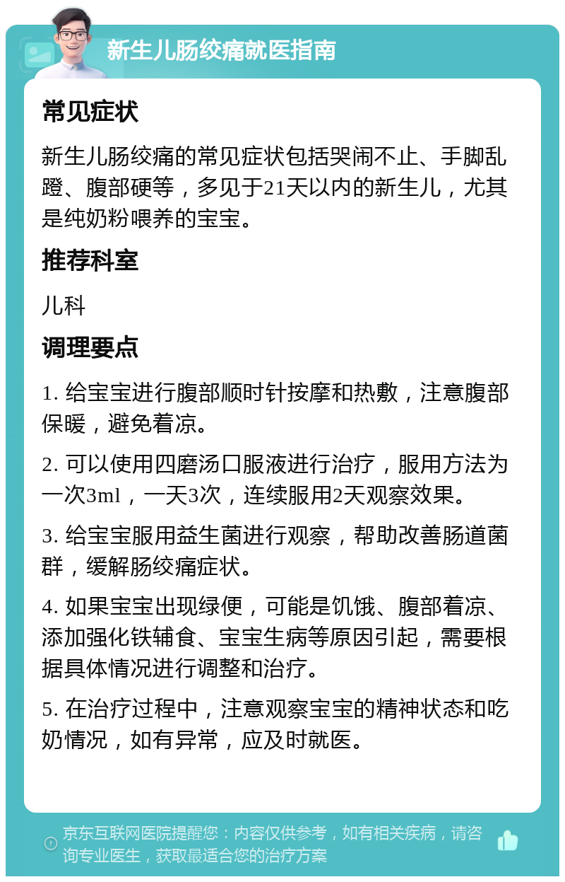 新生儿肠绞痛就医指南 常见症状 新生儿肠绞痛的常见症状包括哭闹不止、手脚乱蹬、腹部硬等，多见于21天以内的新生儿，尤其是纯奶粉喂养的宝宝。 推荐科室 儿科 调理要点 1. 给宝宝进行腹部顺时针按摩和热敷，注意腹部保暖，避免着凉。 2. 可以使用四磨汤口服液进行治疗，服用方法为一次3ml，一天3次，连续服用2天观察效果。 3. 给宝宝服用益生菌进行观察，帮助改善肠道菌群，缓解肠绞痛症状。 4. 如果宝宝出现绿便，可能是饥饿、腹部着凉、添加强化铁辅食、宝宝生病等原因引起，需要根据具体情况进行调整和治疗。 5. 在治疗过程中，注意观察宝宝的精神状态和吃奶情况，如有异常，应及时就医。