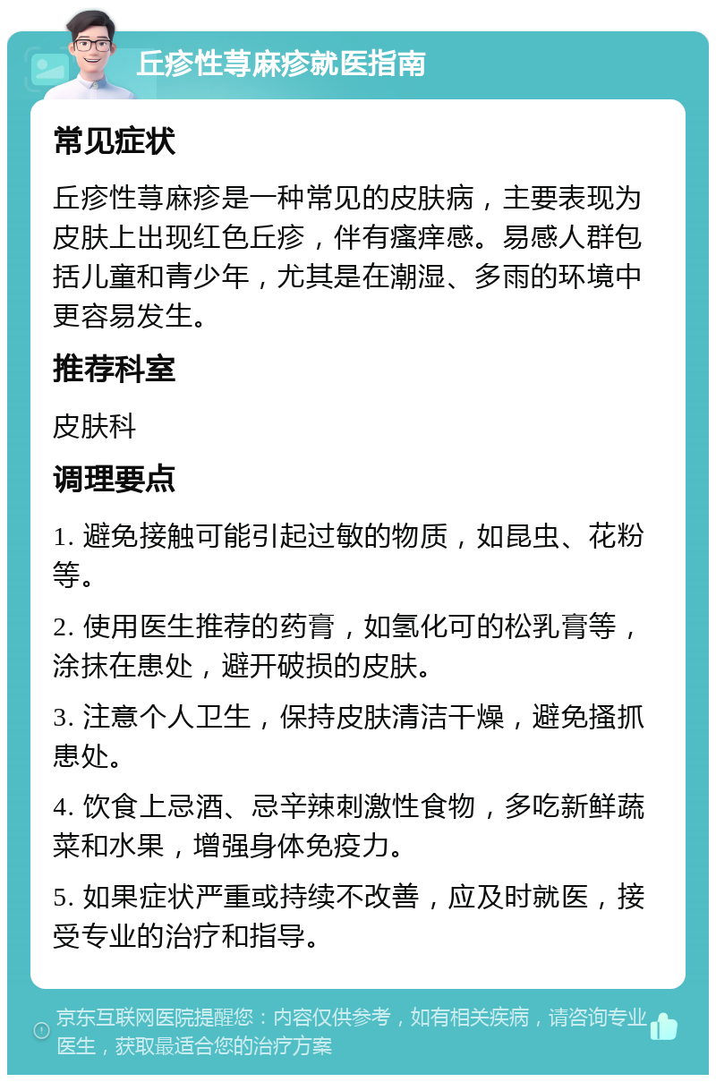 丘疹性荨麻疹就医指南 常见症状 丘疹性荨麻疹是一种常见的皮肤病，主要表现为皮肤上出现红色丘疹，伴有瘙痒感。易感人群包括儿童和青少年，尤其是在潮湿、多雨的环境中更容易发生。 推荐科室 皮肤科 调理要点 1. 避免接触可能引起过敏的物质，如昆虫、花粉等。 2. 使用医生推荐的药膏，如氢化可的松乳膏等，涂抹在患处，避开破损的皮肤。 3. 注意个人卫生，保持皮肤清洁干燥，避免搔抓患处。 4. 饮食上忌酒、忌辛辣刺激性食物，多吃新鲜蔬菜和水果，增强身体免疫力。 5. 如果症状严重或持续不改善，应及时就医，接受专业的治疗和指导。