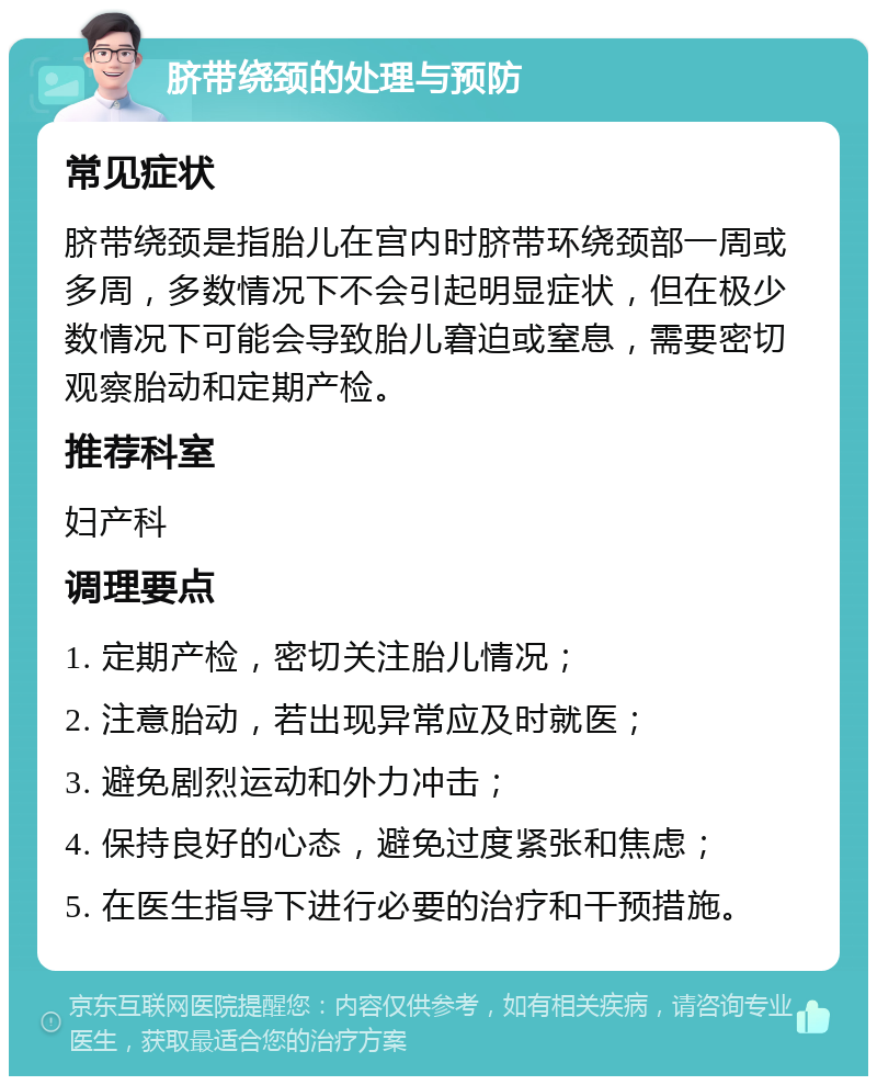 脐带绕颈的处理与预防 常见症状 脐带绕颈是指胎儿在宫内时脐带环绕颈部一周或多周，多数情况下不会引起明显症状，但在极少数情况下可能会导致胎儿窘迫或窒息，需要密切观察胎动和定期产检。 推荐科室 妇产科 调理要点 1. 定期产检，密切关注胎儿情况； 2. 注意胎动，若出现异常应及时就医； 3. 避免剧烈运动和外力冲击； 4. 保持良好的心态，避免过度紧张和焦虑； 5. 在医生指导下进行必要的治疗和干预措施。