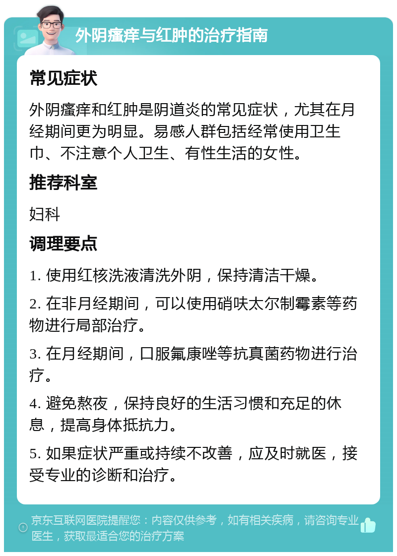 外阴瘙痒与红肿的治疗指南 常见症状 外阴瘙痒和红肿是阴道炎的常见症状，尤其在月经期间更为明显。易感人群包括经常使用卫生巾、不注意个人卫生、有性生活的女性。 推荐科室 妇科 调理要点 1. 使用红核洗液清洗外阴，保持清洁干燥。 2. 在非月经期间，可以使用硝呋太尔制霉素等药物进行局部治疗。 3. 在月经期间，口服氟康唑等抗真菌药物进行治疗。 4. 避免熬夜，保持良好的生活习惯和充足的休息，提高身体抵抗力。 5. 如果症状严重或持续不改善，应及时就医，接受专业的诊断和治疗。