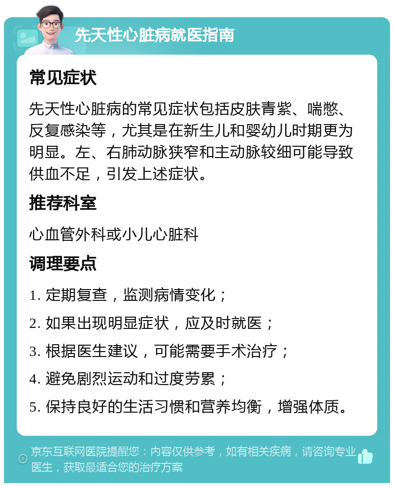 先天性心脏病就医指南 常见症状 先天性心脏病的常见症状包括皮肤青紫、喘憋、反复感染等，尤其是在新生儿和婴幼儿时期更为明显。左、右肺动脉狭窄和主动脉较细可能导致供血不足，引发上述症状。 推荐科室 心血管外科或小儿心脏科 调理要点 1. 定期复查，监测病情变化； 2. 如果出现明显症状，应及时就医； 3. 根据医生建议，可能需要手术治疗； 4. 避免剧烈运动和过度劳累； 5. 保持良好的生活习惯和营养均衡，增强体质。