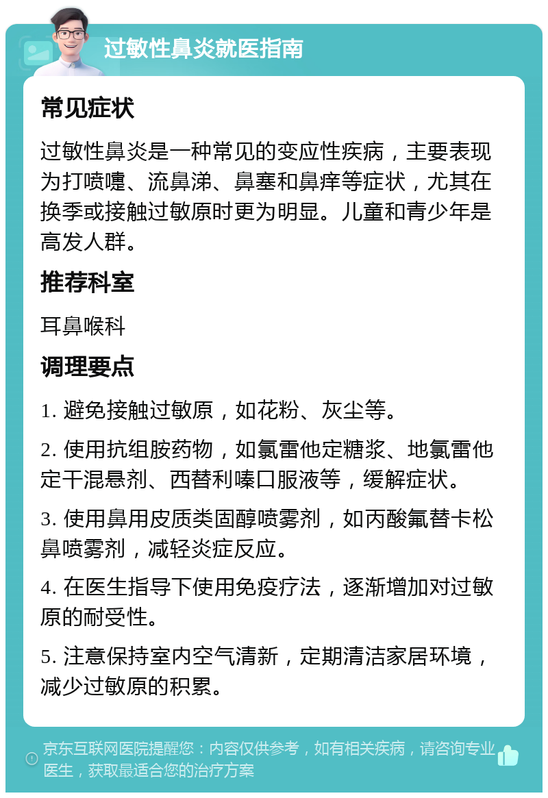 过敏性鼻炎就医指南 常见症状 过敏性鼻炎是一种常见的变应性疾病，主要表现为打喷嚏、流鼻涕、鼻塞和鼻痒等症状，尤其在换季或接触过敏原时更为明显。儿童和青少年是高发人群。 推荐科室 耳鼻喉科 调理要点 1. 避免接触过敏原，如花粉、灰尘等。 2. 使用抗组胺药物，如氯雷他定糖浆、地氯雷他定干混悬剂、西替利嗪口服液等，缓解症状。 3. 使用鼻用皮质类固醇喷雾剂，如丙酸氟替卡松鼻喷雾剂，减轻炎症反应。 4. 在医生指导下使用免疫疗法，逐渐增加对过敏原的耐受性。 5. 注意保持室内空气清新，定期清洁家居环境，减少过敏原的积累。