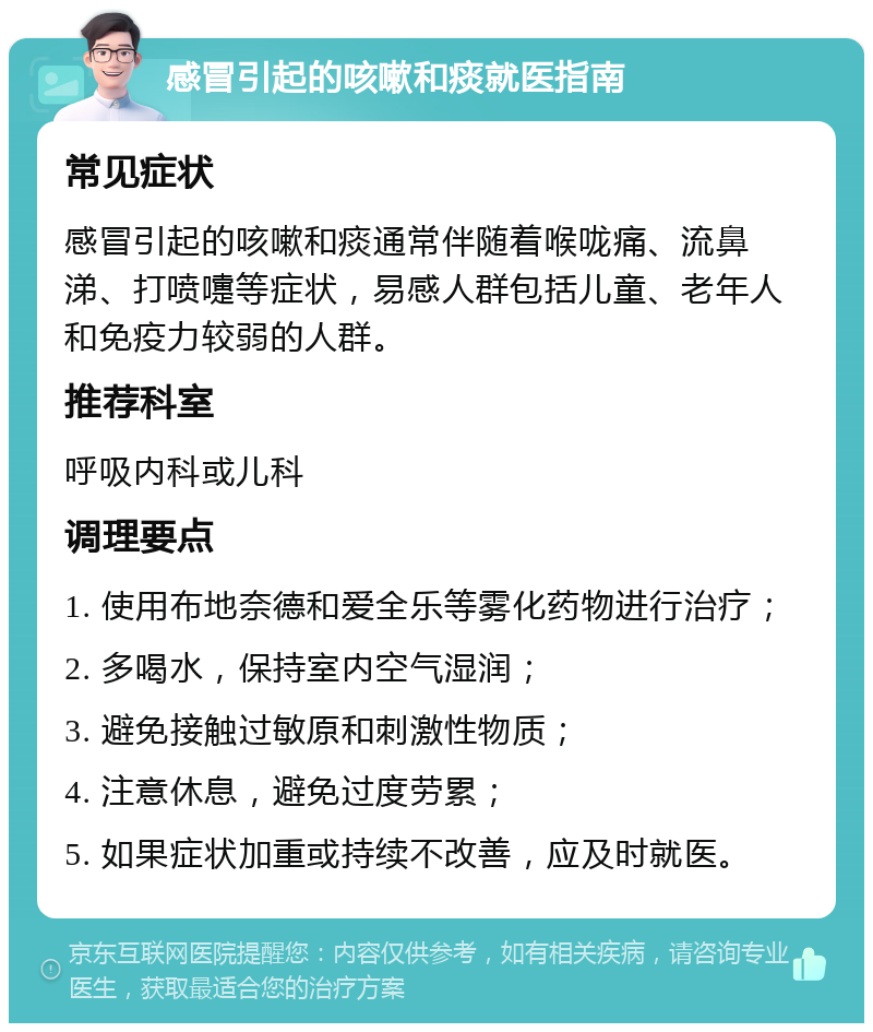 感冒引起的咳嗽和痰就医指南 常见症状 感冒引起的咳嗽和痰通常伴随着喉咙痛、流鼻涕、打喷嚏等症状，易感人群包括儿童、老年人和免疫力较弱的人群。 推荐科室 呼吸内科或儿科 调理要点 1. 使用布地奈德和爱全乐等雾化药物进行治疗； 2. 多喝水，保持室内空气湿润； 3. 避免接触过敏原和刺激性物质； 4. 注意休息，避免过度劳累； 5. 如果症状加重或持续不改善，应及时就医。