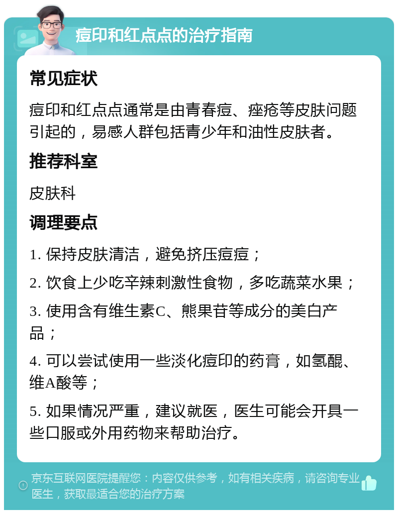 痘印和红点点的治疗指南 常见症状 痘印和红点点通常是由青春痘、痤疮等皮肤问题引起的，易感人群包括青少年和油性皮肤者。 推荐科室 皮肤科 调理要点 1. 保持皮肤清洁，避免挤压痘痘； 2. 饮食上少吃辛辣刺激性食物，多吃蔬菜水果； 3. 使用含有维生素C、熊果苷等成分的美白产品； 4. 可以尝试使用一些淡化痘印的药膏，如氢醌、维A酸等； 5. 如果情况严重，建议就医，医生可能会开具一些口服或外用药物来帮助治疗。