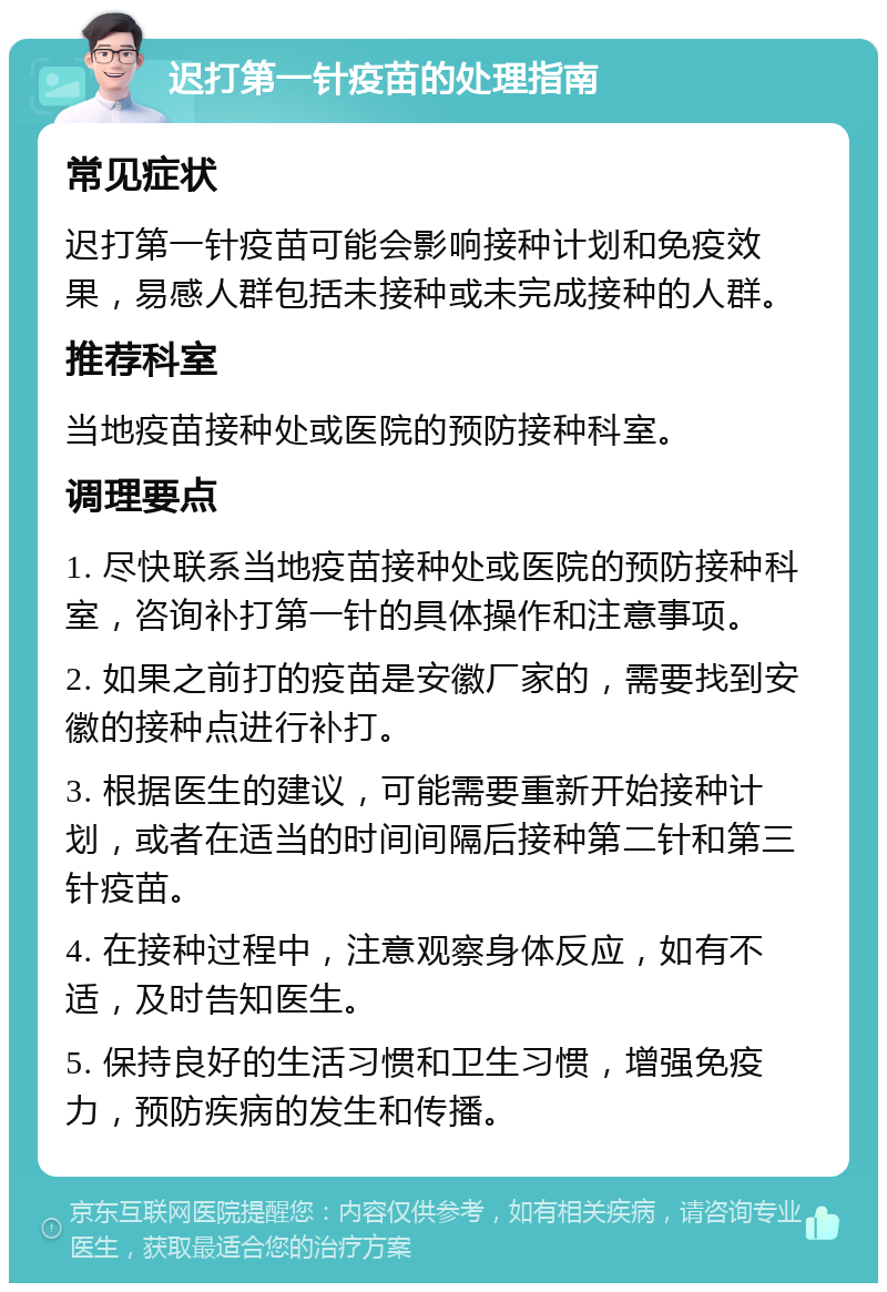 迟打第一针疫苗的处理指南 常见症状 迟打第一针疫苗可能会影响接种计划和免疫效果，易感人群包括未接种或未完成接种的人群。 推荐科室 当地疫苗接种处或医院的预防接种科室。 调理要点 1. 尽快联系当地疫苗接种处或医院的预防接种科室，咨询补打第一针的具体操作和注意事项。 2. 如果之前打的疫苗是安徽厂家的，需要找到安徽的接种点进行补打。 3. 根据医生的建议，可能需要重新开始接种计划，或者在适当的时间间隔后接种第二针和第三针疫苗。 4. 在接种过程中，注意观察身体反应，如有不适，及时告知医生。 5. 保持良好的生活习惯和卫生习惯，增强免疫力，预防疾病的发生和传播。