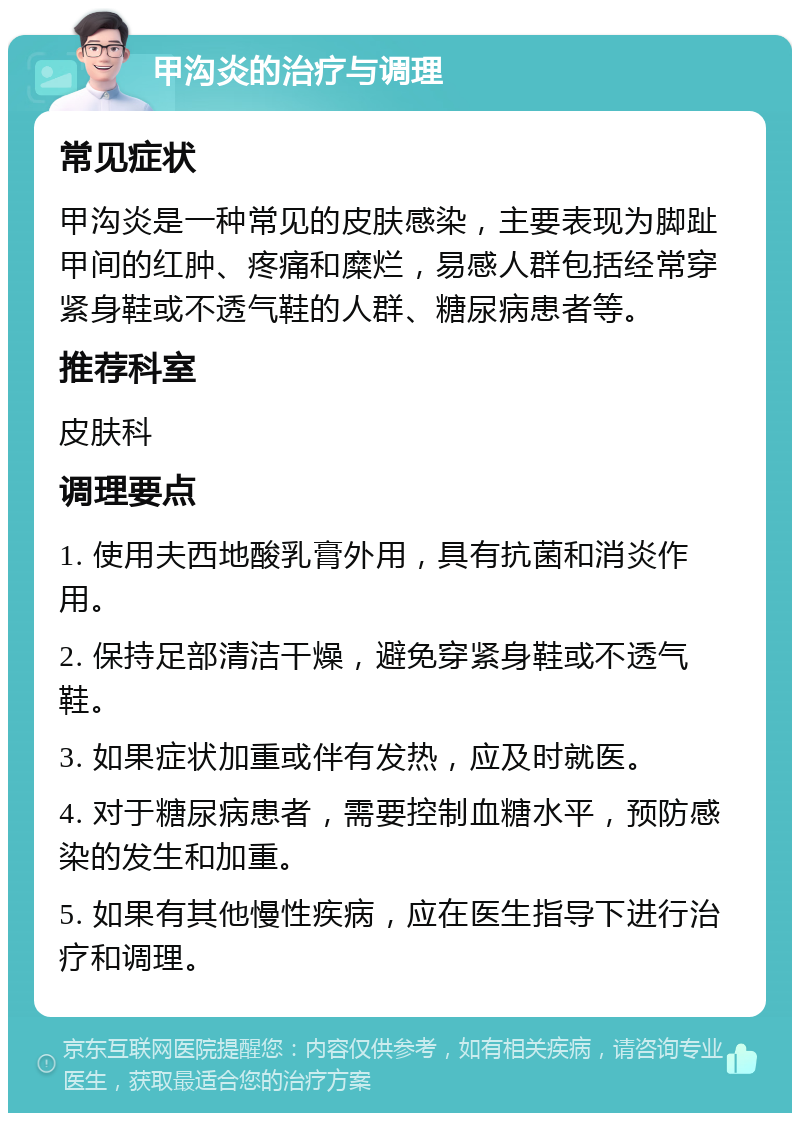 甲沟炎的治疗与调理 常见症状 甲沟炎是一种常见的皮肤感染，主要表现为脚趾甲间的红肿、疼痛和糜烂，易感人群包括经常穿紧身鞋或不透气鞋的人群、糖尿病患者等。 推荐科室 皮肤科 调理要点 1. 使用夫西地酸乳膏外用，具有抗菌和消炎作用。 2. 保持足部清洁干燥，避免穿紧身鞋或不透气鞋。 3. 如果症状加重或伴有发热，应及时就医。 4. 对于糖尿病患者，需要控制血糖水平，预防感染的发生和加重。 5. 如果有其他慢性疾病，应在医生指导下进行治疗和调理。