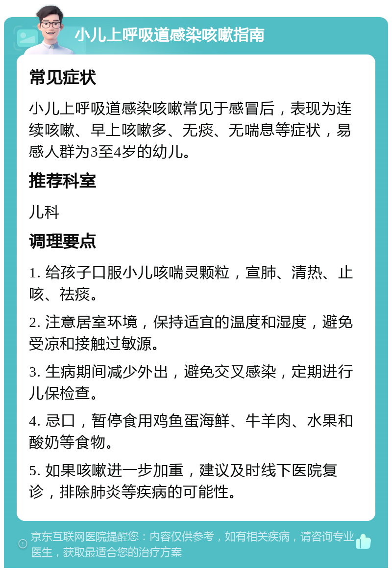 小儿上呼吸道感染咳嗽指南 常见症状 小儿上呼吸道感染咳嗽常见于感冒后，表现为连续咳嗽、早上咳嗽多、无痰、无喘息等症状，易感人群为3至4岁的幼儿。 推荐科室 儿科 调理要点 1. 给孩子口服小儿咳喘灵颗粒，宣肺、清热、止咳、祛痰。 2. 注意居室环境，保持适宜的温度和湿度，避免受凉和接触过敏源。 3. 生病期间减少外出，避免交叉感染，定期进行儿保检查。 4. 忌口，暂停食用鸡鱼蛋海鲜、牛羊肉、水果和酸奶等食物。 5. 如果咳嗽进一步加重，建议及时线下医院复诊，排除肺炎等疾病的可能性。