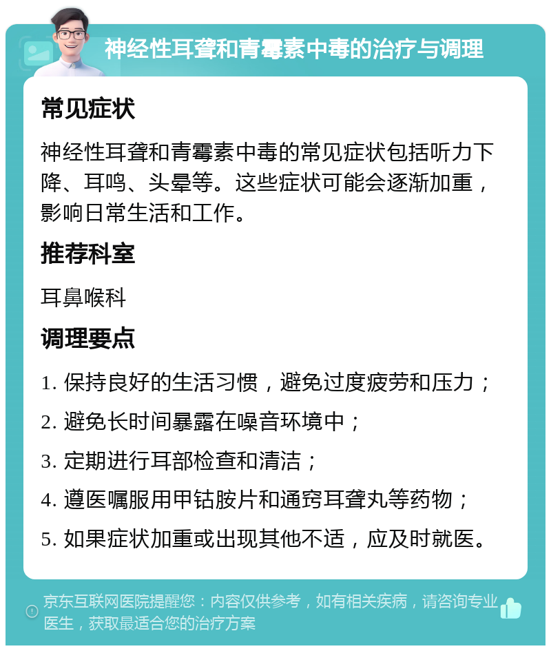 神经性耳聋和青霉素中毒的治疗与调理 常见症状 神经性耳聋和青霉素中毒的常见症状包括听力下降、耳鸣、头晕等。这些症状可能会逐渐加重，影响日常生活和工作。 推荐科室 耳鼻喉科 调理要点 1. 保持良好的生活习惯，避免过度疲劳和压力； 2. 避免长时间暴露在噪音环境中； 3. 定期进行耳部检查和清洁； 4. 遵医嘱服用甲钴胺片和通窍耳聋丸等药物； 5. 如果症状加重或出现其他不适，应及时就医。