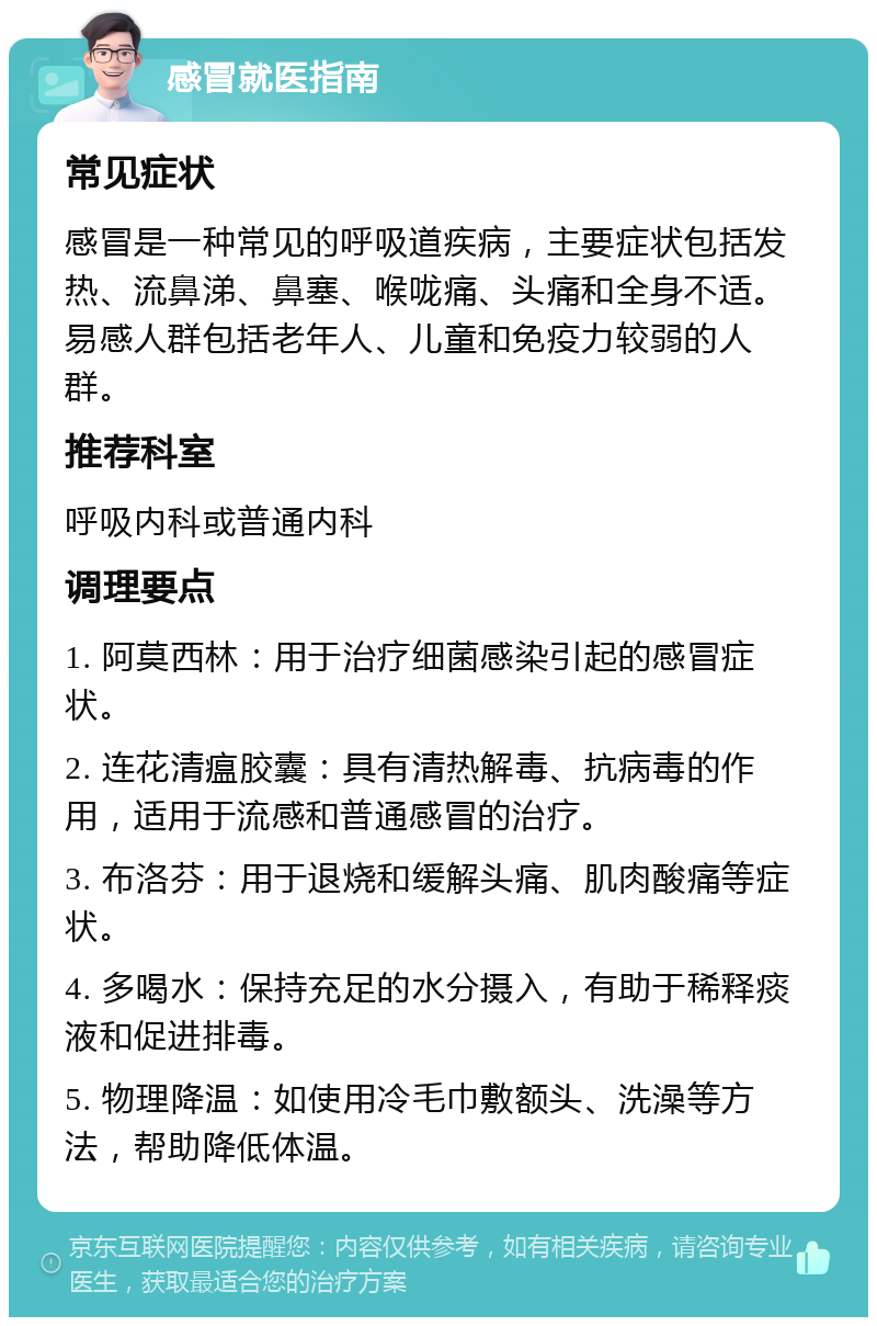 感冒就医指南 常见症状 感冒是一种常见的呼吸道疾病，主要症状包括发热、流鼻涕、鼻塞、喉咙痛、头痛和全身不适。易感人群包括老年人、儿童和免疫力较弱的人群。 推荐科室 呼吸内科或普通内科 调理要点 1. 阿莫西林：用于治疗细菌感染引起的感冒症状。 2. 连花清瘟胶囊：具有清热解毒、抗病毒的作用，适用于流感和普通感冒的治疗。 3. 布洛芬：用于退烧和缓解头痛、肌肉酸痛等症状。 4. 多喝水：保持充足的水分摄入，有助于稀释痰液和促进排毒。 5. 物理降温：如使用冷毛巾敷额头、洗澡等方法，帮助降低体温。